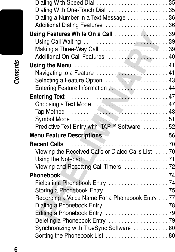  6 PRELIMINARY Contents Dialing With Speed Dial . . . . . . . . . . . . . . . . . . . . . . . 35Dialing With One-Touch Dial  . . . . . . . . . . . . . . . . . . . 35Dialing a Number In a Text Message . . . . . . . . . . . . . 36Additional Dialing Features  . . . . . . . . . . . . . . . . . . . . 36 Using Features While On a Call  . . . . . . . . . . . . . . . . . 39Using Call Waiting  . . . . . . . . . . . . . . . . . . . . . . . . . . . 39Making a Three-Way Call   . . . . . . . . . . . . . . . . . . . . . 39Additional On-Call Features   . . . . . . . . . . . . . . . . . . . 40 Using the Menu  . . . . . . . . . . . . . . . . . . . . . . . . . . . . . . 41Navigating to a Feature  . . . . . . . . . . . . . . . . . . . . . . . 41Selecting a Feature Option  . . . . . . . . . . . . . . . . . . . . 43Entering Feature Information . . . . . . . . . . . . . . . . . . . 44 Entering Text . . . . . . . . . . . . . . . . . . . . . . . . . . . . . . . . . 47Choosing a Text Mode  . . . . . . . . . . . . . . . . . . . . . . . . 47Tap Method  . . . . . . . . . . . . . . . . . . . . . . . . . . . . . . . . 48Symbol Mode . . . . . . . . . . . . . . . . . . . . . . . . . . . . . . . 51Predictive Text Entry with iTAP™ Software  . . . . . . . . 52 Menu Feature Descriptions . . . . . . . . . . . . . . . . . . . . . 56 Recent Calls  . . . . . . . . . . . . . . . . . . . . . . . . . . . . . . . . . 70Viewing the Received Calls or Dialed Calls List   . . . . 70Using the Notepad . . . . . . . . . . . . . . . . . . . . . . . . . . . 71Viewing and Resetting Call Timers  . . . . . . . . . . . . . . 72 Phonebook  . . . . . . . . . . . . . . . . . . . . . . . . . . . . . . . . . . 74Fields in a Phonebook Entry  . . . . . . . . . . . . . . . . . . . 74Storing a Phonebook Entry  . . . . . . . . . . . . . . . . . . . . 75Recording a Voice Name For a Phonebook Entry  . . . 77Dialing a Phonebook Entry  . . . . . . . . . . . . . . . . . . . . 78Editing a Phonebook Entry  . . . . . . . . . . . . . . . . . . . . 79Deleting a Phonebook Entry  . . . . . . . . . . . . . . . . . . . 79Synchronizing with TrueSync Software  . . . . . . . . . . . 80Sorting the Phonebook List  . . . . . . . . . . . . . . . . . . . . 80