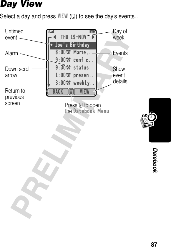 87PRELIMINARYDatebookDay ViewSelect a day and press VIEW (+) to see the day’s events. .{THU 19-NOV }¥ Joe&apos;s Birthday 8:00A Marie,..9:00A conf c..9:30A status1:00A presen..3:00A weekly..VIEWBACK e 5EShoweventdetailsDown scrollarrowAlarm EventsDay ofweekUntimedeventReturn topreviousscreen Press M to openthe Datebook Menu