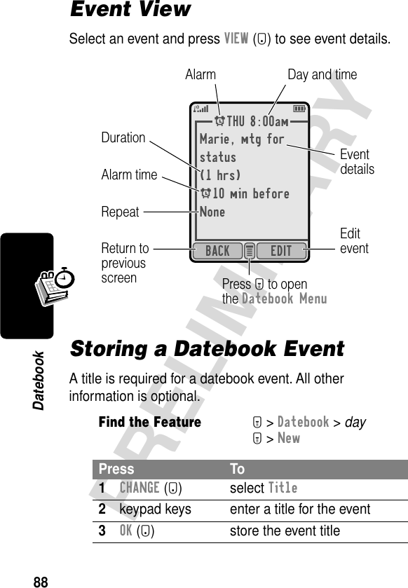 88PRELIMINARYDatebookEvent ViewSelect an event and press VIEW (+) to see event details.Storing a Datebook EventA title is required for a datebook event. All other information is optional.Find the FeatureM&gt; Datebook &gt; dayM&gt; NewPress To1CHANGE (+) select Title2keypad keys  enter a title for the event3OK (+) store the event titleATHU 8:00amMarie, mtg forstatus(1 hrs)A10 min beforeNoneEDITBACK e 5EEditeventAlarmDurationEventdetailsReturn topreviousscreenRepeatDay and timeAlarm timePress M to openthe Datebook Menu