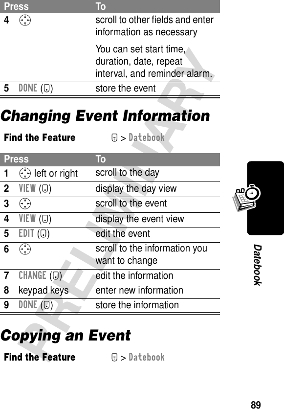 89PRELIMINARYDatebookChanging Event InformationCopying an Event4S scroll to other ﬁelds and enter information as necessaryYou can set start time, duration, date, repeat interval, and reminder alarm.5DONE (-) store the eventFind the FeatureM&gt; DatebookPress To1S left or right scroll to the day2VIEW (+) display the day view3S scroll to the event4VIEW (+) display the event view5EDIT (+) edit the event6S scroll to the information you want to change7CHANGE (+) edit the information8keypad keys enter new information9DONE (-) store the informationFind the FeatureM&gt; DatebookPress To