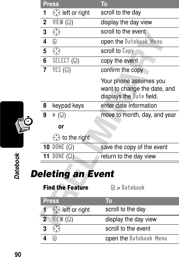 90PRELIMINARYDatebookDeleting an EventPress To1S left or right scroll to the day2VIEW (+) display the day view3S scroll to the event4M open the Datebook Menu5S scroll to Copy6SELECT (+) copy the event7YES (-) conﬁrm the copyYour phone assumes you want to change the date, and displays the Date ﬁeld.8keypad keys enter date information9} (+)orS to the rightmove to month, day, and year10DONE (-) save the copy of the event11DONE (-) return to the day viewFind the FeatureM&gt; DatebookPress To1S left or right scroll to the day2VIEW (+) display the day view3S scroll to the event4M open the Datebook Menu