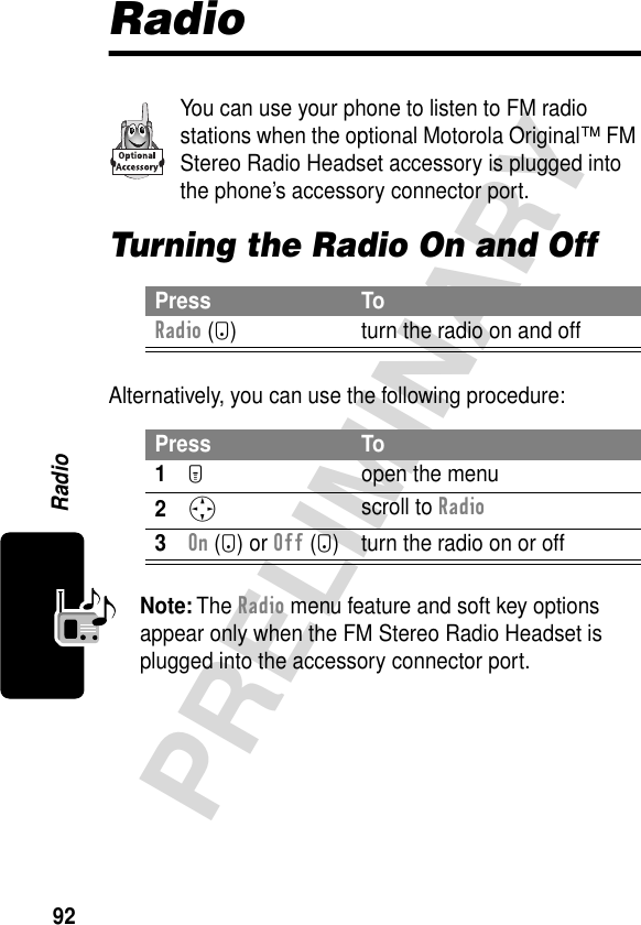 92PRELIMINARYRadioRadioYou can use your phone to listen to FM radio stations when the optional Motorola Original™ FM Stereo Radio Headset accessory is plugged into the phone’s accessory connector port.Turning the Radio On and OffAlternatively, you can use the following procedure:Note: The Radio menu feature and soft key options appear only when the FM Stereo Radio Headset is plugged into the accessory connector port.Press ToRadio (+) turn the radio on and offPress To1M  open the menu2S scroll to Radio3On (+) or Off (+) turn the radio on or off