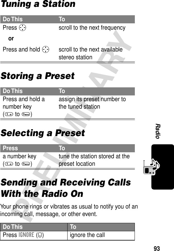 93PRELIMINARYRadioTuning a StationStoring a PresetSelecting a PresetSending and Receiving Calls With the Radio OnYour phone rings or vibrates as usual to notify you of an incoming call, message, or other event.Do This ToPress S orPress and hold S scroll to the next frequencyscroll to the next available stereo stationDo This ToPress and hold a number key (1 to 9)assign its preset number to the tuned stationPress Toa number key (1 to 9)tune the station stored at the preset locationDo This ToPress IGNORE (-) ignore the call