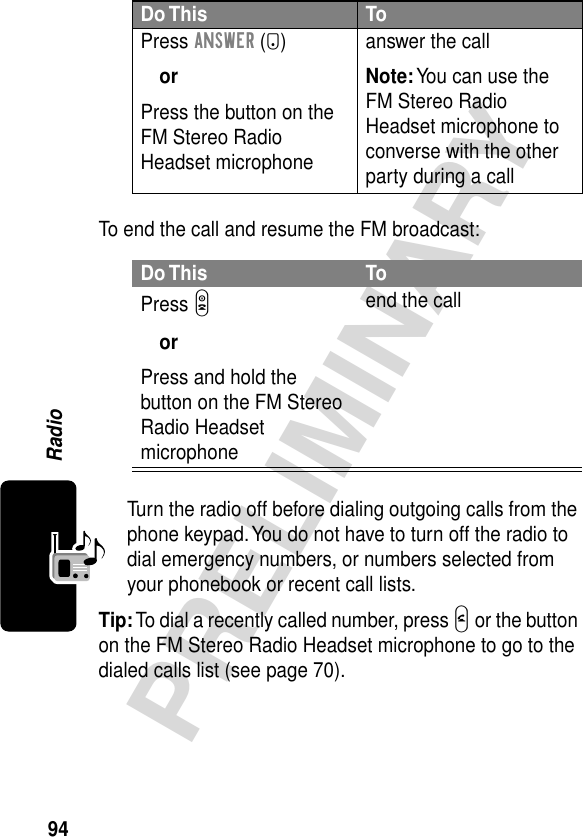 94PRELIMINARYRadioTo end the call and resume the FM broadcast:Turn the radio off before dialing outgoing calls from the phone keypad. You do not have to turn off the radio to dial emergency numbers, or numbers selected from your phonebook or recent call lists.Tip: To dial a recently called number, press N or the button on the FM Stereo Radio Headset microphone to go to the dialed calls list (see page 70).Press ANSWER (+)orPress the button on the FM Stereo Radio Headset microphoneanswer the callNote: You can use the FM Stereo Radio Headset microphone to converse with the other party during a callDo This ToPress OorPress and hold the button on the FM Stereo Radio Headset microphoneend the callDo This To