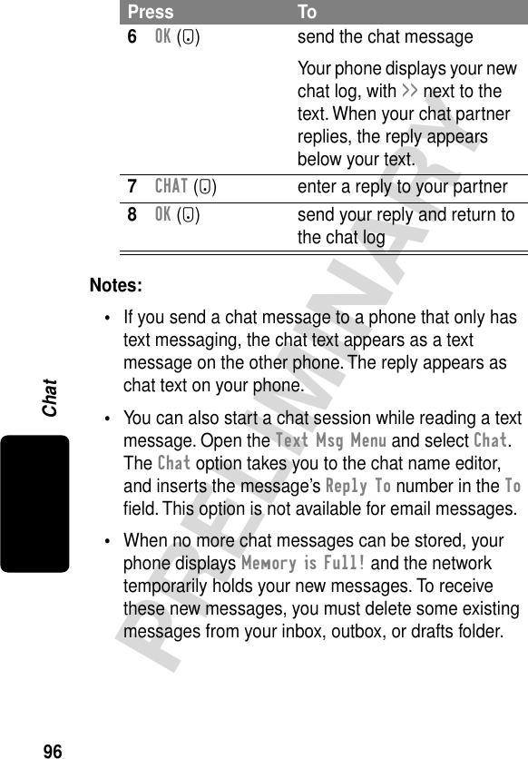 96PRELIMINARYChatNotes: •If you send a chat message to a phone that only has text messaging, the chat text appears as a text message on the other phone. The reply appears as chat text on your phone.•You can also start a chat session while reading a text message. Open the Text Msg Menu and select Chat. The Chat option takes you to the chat name editor, and inserts the message’s Reply To number in the To ﬁeld. This option is not available for email messages.•When no more chat messages can be stored, your phone displays Memory is Full! and the network temporarily holds your new messages. To receive these new messages, you must delete some existing messages from your inbox, outbox, or drafts folder.6OK (+) send the chat messageYour phone displays your new chat log, with &gt;&gt; next to the text. When your chat partner replies, the reply appears below your text.7CHAT (+) enter a reply to your partner8OK (+) send your reply and return to the chat logPress To