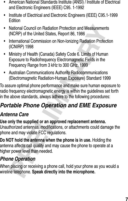 7PRELIMINARY•American National Standards Institute (ANSI) / Institute of Electrical and Electronic Engineers (IEEE) C95. 1-1992•Institute of Electrical and Electronic Engineers (IEEE) C95.1-1999 Edition•National Council on Radiation Protection and Measurements (NCRP) of the United States, Report 86, 1986•International Commission on Non-Ionizing Radiation Protection (ICNIRP) 1998•Ministry of Health (Canada) Safety Code 6. Limits of Human Exposure to Radiofrequency Electromagnetic Fields in the Frequency Range from 3 kHz to 300 GHz, 1999•Australian Communications Authority Radiocommunications (Electromagnetic Radiation-Human Exposure) Standard 1999To assure optimal phone performance and make sure human exposure to radio frequency electromagnetic energy is within the guidelines set forth in the above standards, always adhere to the following procedures:Portable Phone Operation and EME ExposureAntenna CareUse only the supplied or an approved replacement antenna. Unauthorized antennas, modifications, or attachments could damage the phone and may violate FCC regulations.Do NOT hold the antenna when the phone is in use. Holding the antenna affects call quality and may cause the phone to operate at a higher power level than needed.Phone OperationWhen placing or receiving a phone call, hold your phone as you would a wireline telephone. Speak directly into the microphone.