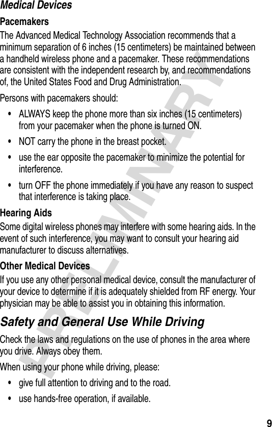 9PRELIMINARYMedical DevicesPacemakersThe Advanced Medical Technology Association recommends that a minimum separation of 6 inches (15 centimeters) be maintained between a handheld wireless phone and a pacemaker. These recommendations are consistent with the independent research by, and recommendations of, the United States Food and Drug Administration.Persons with pacemakers should:•ALWAYS keep the phone more than six inches (15 centimeters) from your pacemaker when the phone is turned ON.•NOT carry the phone in the breast pocket.•use the ear opposite the pacemaker to minimize the potential for interference.•turn OFF the phone immediately if you have any reason to suspect that interference is taking place.Hearing AidsSome digital wireless phones may interfere with some hearing aids. In the event of such interference, you may want to consult your hearing aid manufacturer to discuss alternatives.Other Medical DevicesIf you use any other personal medical device, consult the manufacturer of your device to determine if it is adequately shielded from RF energy. Your physician may be able to assist you in obtaining this information.Safety and General Use While DrivingCheck the laws and regulations on the use of phones in the area where you drive. Always obey them.When using your phone while driving, please:•give full attention to driving and to the road.•use hands-free operation, if available.