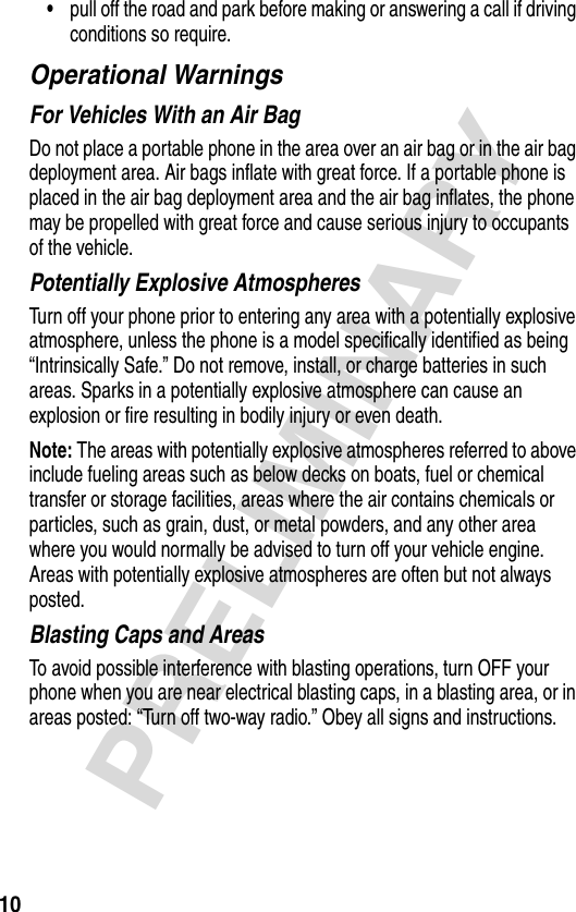 10PRELIMINARY•pull off the road and park before making or answering a call if driving conditions so require.Operational WarningsFor Vehicles With an Air BagDo not place a portable phone in the area over an air bag or in the air bag deployment area. Air bags inflate with great force. If a portable phone is placed in the air bag deployment area and the air bag inflates, the phone may be propelled with great force and cause serious injury to occupants of the vehicle.Potentially Explosive AtmospheresTurn off your phone prior to entering any area with a potentially explosive atmosphere, unless the phone is a model specifically identified as being “Intrinsically Safe.” Do not remove, install, or charge batteries in such areas. Sparks in a potentially explosive atmosphere can cause an explosion or fire resulting in bodily injury or even death.Note: The areas with potentially explosive atmospheres referred to above include fueling areas such as below decks on boats, fuel or chemical transfer or storage facilities, areas where the air contains chemicals or particles, such as grain, dust, or metal powders, and any other area where you would normally be advised to turn off your vehicle engine. Areas with potentially explosive atmospheres are often but not always posted.Blasting Caps and AreasTo avoid possible interference with blasting operations, turn OFF your phone when you are near electrical blasting caps, in a blasting area, or in areas posted: “Turn off two-way radio.” Obey all signs and instructions.