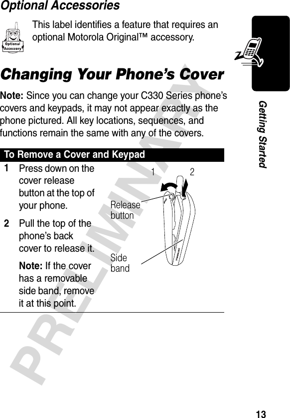 13PRELIMINARYGetting StartedOptional AccessoriesThis label identifies a feature that requires an optional Motorola Original™ accessory.Changing Your Phone’s CoverNote: Since you can change your C330 Series phone’s covers and keypads, it may not appear exactly as the phone pictured. All key locations, sequences, and functions remain the same with any of the covers.To Remove a Cover and Keypad1Press down on the cover release button at the top of your phone.2Pull the top of the phone’s back cover to release it.Note: If the cover has a removable side band, remove it at this point. Release button12Side band