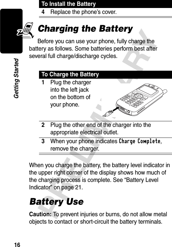 16PRELIMINARYGetting StartedCharging the BatteryBefore you can use your phone, fully charge the battery as follows. Some batteries perform best after several full charge/discharge cycles.When you charge the battery, the battery level indicator in the upper right corner of the display shows how much of the charging process is complete. See “Battery Level Indicator” on page 21.Battery UseCaution: To prevent injuries or burns, do not allow metal objects to contact or short-circuit the battery terminals.4Replace the phone’s cover. To Charge the Battery1Plug the charger into the left jack on the bottom of your phone. 2Plug the other end of the charger into the appropriate electrical outlet.3When your phone indicates Charge Complete, remove the charger.To Install the Battery