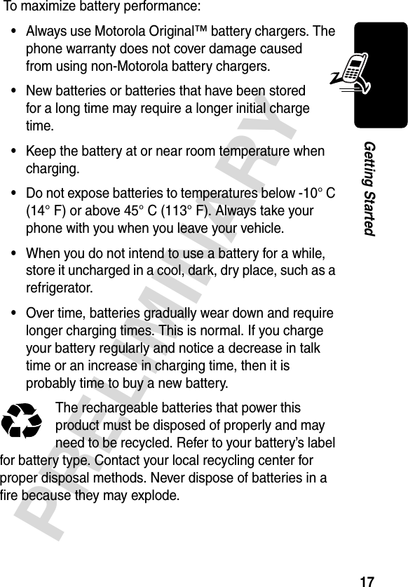 17PRELIMINARYGetting Started To maximize battery performance:•Always use Motorola Original™ battery chargers. The phone warranty does not cover damage caused from using non-Motorola battery chargers.•New batteries or batteries that have been stored for a long time may require a longer initial charge time.•Keep the battery at or near room temperature when charging.•Do not expose batteries to temperatures below -10° C (14° F) or above 45° C (113° F). Always take your phone with you when you leave your vehicle.•When you do not intend to use a battery for a while, store it uncharged in a cool, dark, dry place, such as a refrigerator.•Over time, batteries gradually wear down and require longer charging times. This is normal. If you charge your battery regularly and notice a decrease in talk time or an increase in charging time, then it is probably time to buy a new battery.The rechargeable batteries that power this product must be disposed of properly and may need to be recycled. Refer to your battery’s label for battery type. Contact your local recycling center for proper disposal methods. Never dispose of batteries in a fire because they may explode.