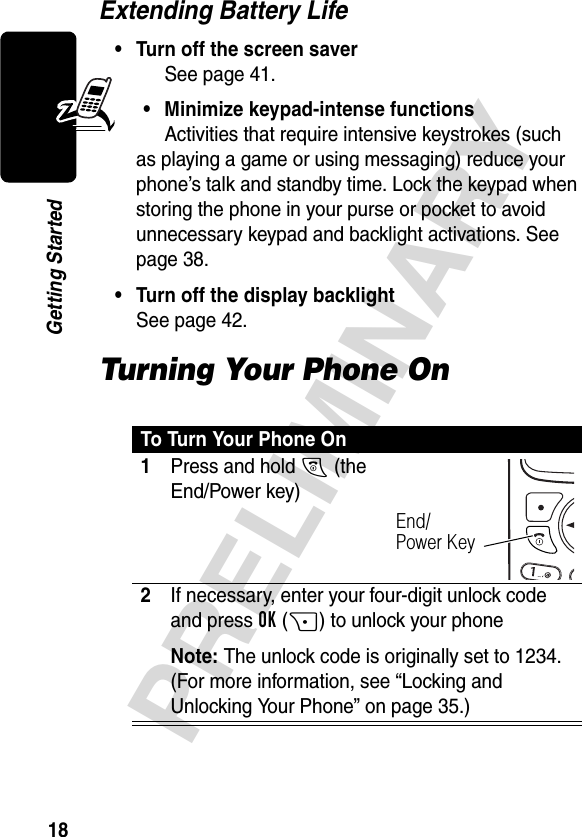 18PRELIMINARYGetting StartedExtending Battery Life• Turn off the screen saverSee page 41.• Minimize keypad-intense functionsActivities that require intensive keystrokes (such as playing a game or using messaging) reduce your phone’s talk and standby time. Lock the keypad when storing the phone in your purse or pocket to avoid unnecessary keypad and backlight activations. See page 38.• Turn off the display backlightSee page 42.Turning Your Phone OnTo Turn Your Phone On1Press and hold O (the End/Power key)2If necessary, enter your four-digit unlock code and press OK(+) to unlock your phoneNote: The unlock code is originally set to 1234. (For more information, see “Locking and Unlocking Your Phone” on page 35.)End/Power Key