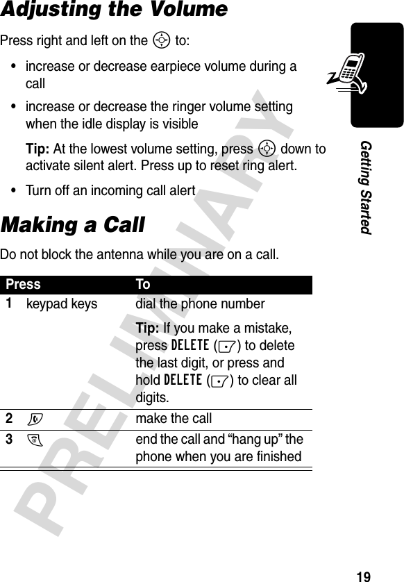 19PRELIMINARYGetting StartedAdjusting the VolumePress right and left on the S to:•increase or decrease earpiece volume during a call•increase or decrease the ringer volume setting when the idle display is visibleTip: At the lowest volume setting, press S down to activate silent alert. Press up to reset ring alert. •Turn off an incoming call alertMaking a CallDo not block the antenna while you are on a call.Press To1keypad keys dial the phone numberTip: If you make a mistake, press DELETE(-) to delete the last digit, or press and hold DELETE(-) to clear all digits.2N  make the call3O  end the call and “hang up” the phone when you are finished