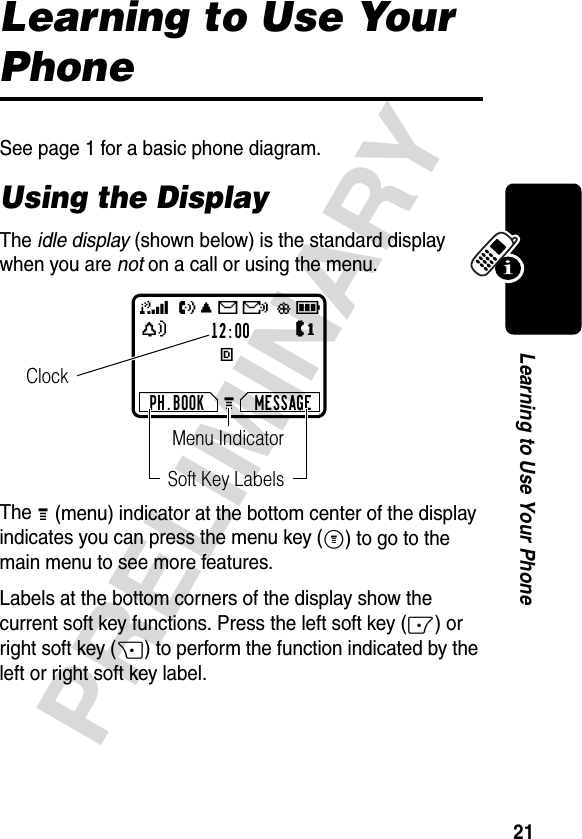 21PRELIMINARYLearning to Use Your PhoneLearning to Use Your PhoneSee page 1 for a basic phone diagram.Using the DisplayThe idle display (shown below) is the standard display when you are not on a call or using the menu.The G (menu) indicator at the bottom center of the display indicates you can press the menu key (M) to go to the main menu to see more features.Labels at the bottom corners of the display show the current soft key functions. Press the left soft key (-) or right soft key (+) to perform the function indicated by the left or right soft key label.12:00EPH.BOOK MESSAGEU;gf59ãYJGClockMenu IndicatorSoft Key Labels