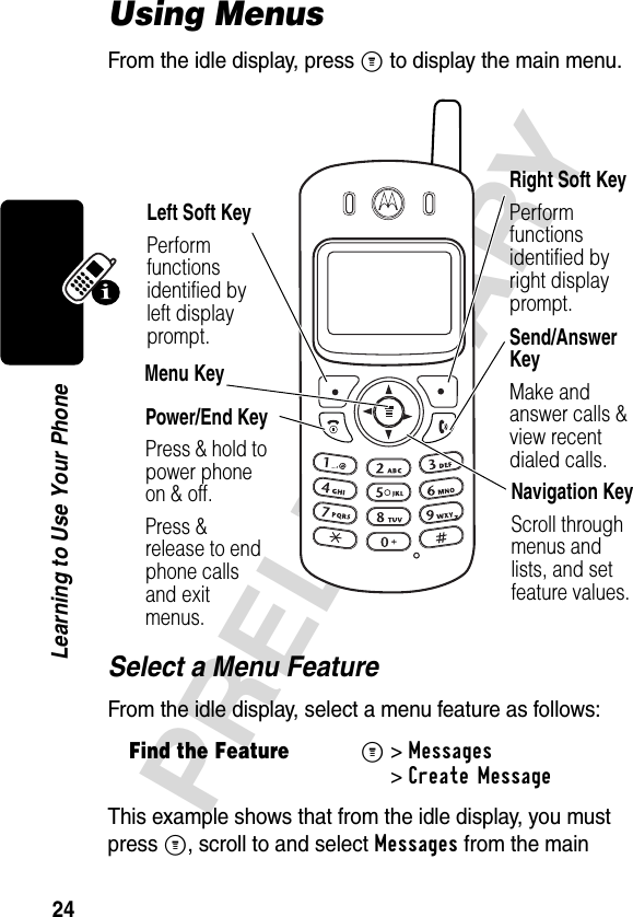 24PRELIMINARYLearning to Use Your PhoneUsing MenusFrom the idle display, press M to display the main menu.Select a Menu FeatureFrom the idle display, select a menu feature as follows:This example shows that from the idle display, you must press M, scroll to and select Messages from the main Find the FeatureM&gt;Messages &gt;Create MessageRight Soft KeyPerform functions identified by right display prompt.Menu KeyPower/End KeyPress &amp; hold to power phone on &amp; off.Press &amp; release to end phone calls and exit menus.Send/Answer KeyMake and answer calls &amp; view recent dialed calls.Navigation KeyScroll throughmenus and lists, and set feature values.Left Soft KeyPerform functions identified by left display prompt.