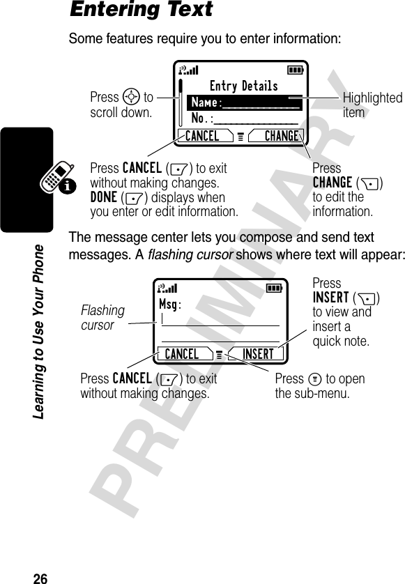 26PRELIMINARYLearning to Use Your PhoneEntering TextSome features require you to enter information:The message center lets you compose and send text messages. A flashing cursor shows where text will appear:Entry DetailsName:_____________No.:_______________CANCEL CHANGEPress S to scroll down.Press CANCEL(-) to exitwithout making changes.DONE(-) displays whenyou enter or edit information. PressCHANGE(+)to edit theinformation.Highlighteditem59GMsg:CANCEL INSERTPressINSERT(+)to view andinsert aquick note.Press CANCEL(-) to exitwithout making changes.Flashing cursorPress M to openthe sub-menu.59G