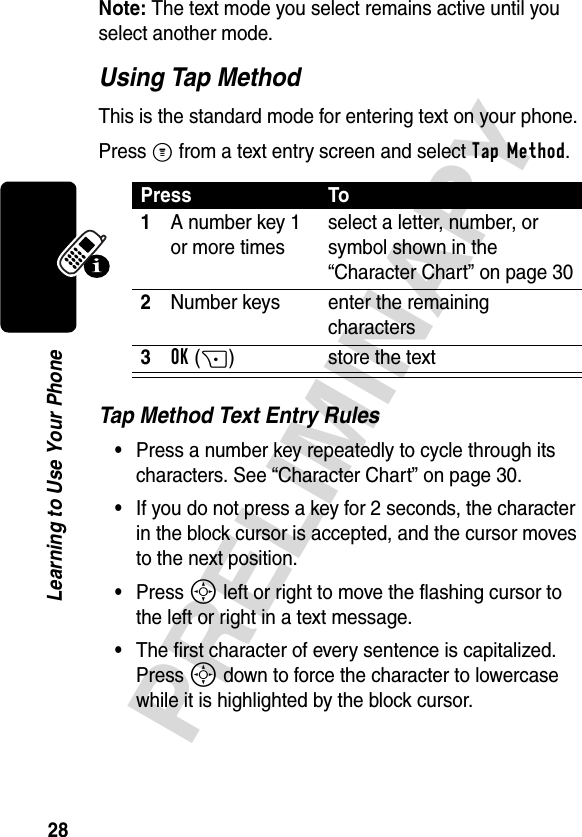 28PRELIMINARYLearning to Use Your PhoneNote: The text mode you select remains active until you select another mode.Using Tap MethodThis is the standard mode for entering text on your phone.Press M from a text entry screen and select Tap Method.Tap Method Text Entry Rules•Press a number key repeatedly to cycle through its characters. See “Character Chart” on page 30.•If you do not press a key for 2 seconds, the character in the block cursor is accepted, and the cursor moves to the next position.•Press S left or right to move the flashing cursor to the left or right in a text message.•The first character of every sentence is capitalized. Press S down to force the character to lowercase while it is highlighted by the block cursor.Press To1A number key 1 or more timesselect a letter, number, or symbol shown in the “Character Chart” on page 302Number keys enter the remaining characters3OK(+) store the text