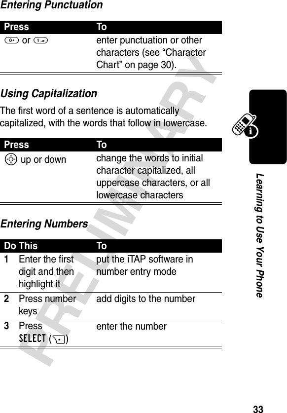 33PRELIMINARYLearning to Use Your PhoneEntering PunctuationUsing CapitalizationThe first word of a sentence is automatically capitalized, with the words that follow in lowercase.Entering NumbersPress To0 or 1enter punctuation or other characters (see “Character Chart” on page 30).Press ToS up or down change the words to initial character capitalized, all uppercase characters, or all lowercase charactersDo This To1Enter the first digit and then highlight itput the iTAP software in number entry mode2Press number keysadd digits to the number3Press SELECT(+)enter the number