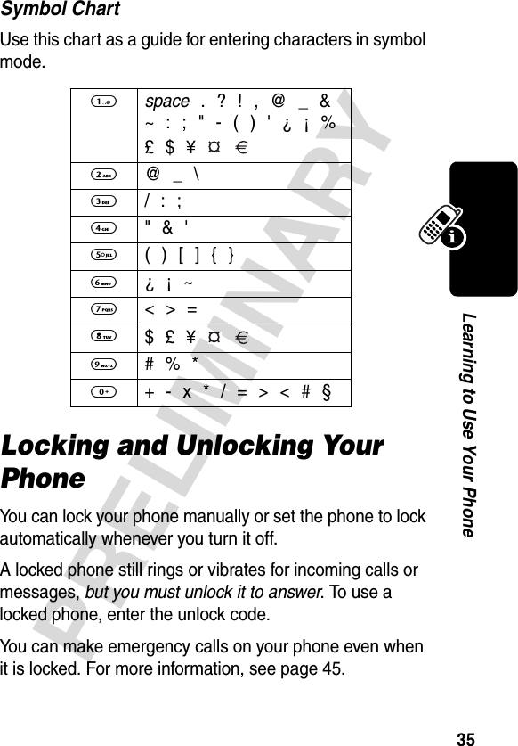 35PRELIMINARYLearning to Use Your PhoneSymbol ChartUse this chart as a guide for entering characters in symbol mode.Locking and Unlocking Your PhoneYou can lock your phone manually or set the phone to lock automatically whenever you turn it off.A locked phone still rings or vibrates for incoming calls or messages, but you must unlock it to answer. To use a locked phone, enter the unlock code. You can make emergency calls on your phone even when it is locked. For more information, see page 45.1 space . ? ! , @ _ &amp;~ : ; &quot; - ( ) &apos; ¿ ¡ %£ $ ¥   2 @ _ \3 / : ;4  &quot; &amp; &apos;5  ( ) [ ] { }6  ¿ ¡ ~7  &lt; &gt; =8 $ £ ¥   9  # % *0  + - x * / = &gt; &lt; # §