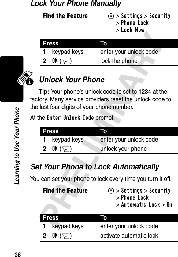 36PRELIMINARYLearning to Use Your PhoneLock Your Phone ManuallyUnlock Your PhoneTip: Your phone’s unlock code is set to 1234 at the factory. Many service providers reset the unlock code to the last four digits of your phone number.At the Enter Unlock Code prompt:Set Your Phone to Lock AutomaticallyYou can set your phone to lock every time you turn it off.Find the FeatureM&gt;Settings &gt;Security &gt;Phone Lock &gt;Lock NowPress To1keypad keys enter your unlock code2OK(+) lock the phonePress To1keypad keys enter your unlock code2OK(+) unlock your phoneFind the FeatureM&gt;Settings &gt;Security &gt;Phone Lock &gt;Automatic Lock &gt;OnPress To1keypad keys enter your unlock code2OK(+) activate automatic lock