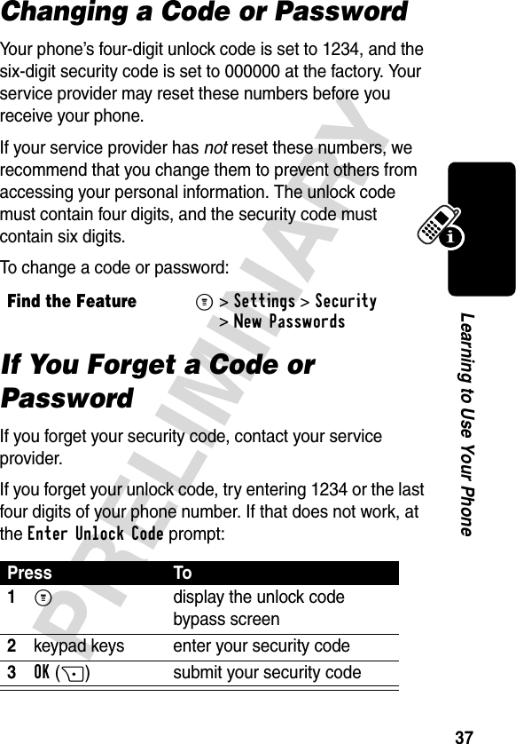 37PRELIMINARYLearning to Use Your PhoneChanging a Code or PasswordYour phone’s four-digit unlock code is set to 1234, and the six-digit security code is set to 000000 at the factory. Your service provider may reset these numbers before you receive your phone.If your service provider has not reset these numbers, we recommend that you change them to prevent others from accessing your personal information. The unlock code must contain four digits, and the security code must contain six digits.To change a code or password:If You Forget a Code or PasswordIf you forget your security code, contact your service provider.If you forget your unlock code, try entering 1234 or the last four digits of your phone number. If that does not work, at the Enter Unlock Code prompt:Find the FeatureM&gt;Settings &gt;Security &gt;New PasswordsPress To1M display the unlock code bypass screen2keypad keys enter your security code3OK(+) submit your security code