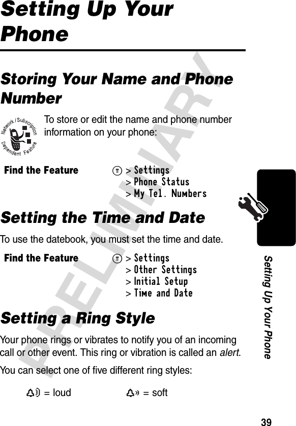 39PRELIMINARYSetting Up Your PhoneSetting Up Your PhoneStoring Your Name and Phone NumberTo store or edit the name and phone number information on your phone:Setting the Time and DateTo use the datebook, you must set the time and date.Setting a Ring StyleYour phone rings or vibrates to notify you of an incoming call or other event. This ring or vibration is called an alert.You can select one of five different ring styles:Find the FeatureM&gt;Settings &gt;Phone Status &gt;My Tel. NumbersFind the FeatureM&gt;Settings &gt;Other Settings &gt;Initial Setup &gt;Time and DateY= loudX=soft