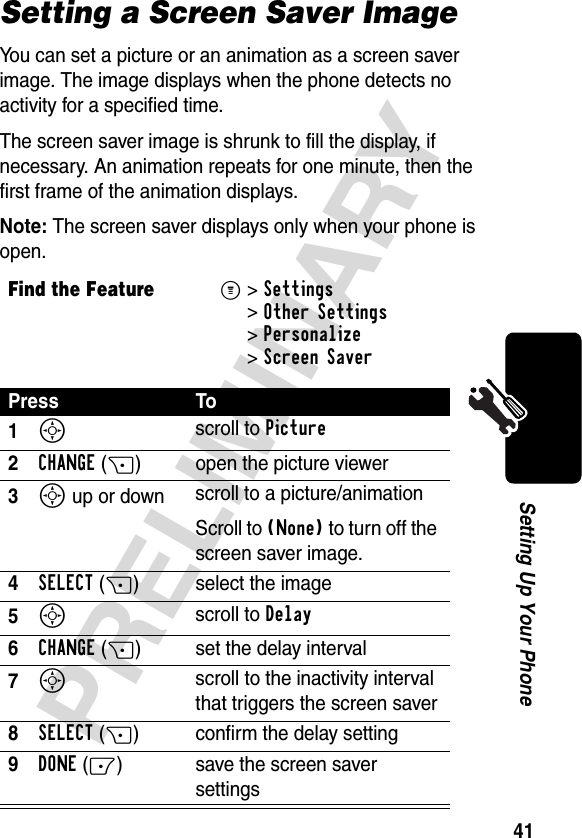 41PRELIMINARYSetting Up Your PhoneSetting a Screen Saver ImageYou can set a picture or an animation as a screen saver image. The image displays when the phone detects no activity for a specified time.The screen saver image is shrunk to fill the display, if necessary. An animation repeats for one minute, then the first frame of the animation displays.Note: The screen saver displays only when your phone is open.Find the FeatureM&gt;Settings &gt;Other Settings &gt;Personalize &gt;Screen SaverPress To1S scroll to Picture2CHANGE(+) open the picture viewer3S up or down  scroll to a picture/animationScroll to (None) to turn off the screen saver image.4SELECT(+) select the image5S scroll to Delay6CHANGE(+) set the delay interval7S scroll to the inactivity interval that triggers the screen saver8SELECT(+) confirm the delay setting9DONE(-) save the screen saver settings