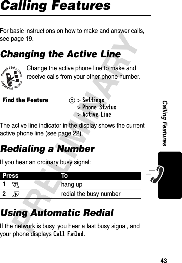 43PRELIMINARYCalling FeaturesCalling FeaturesFor basic instructions on how to make and answer calls, see page 19.Changing the Active LineChange the active phone line to make and receive calls from your other phone number.The active line indicator in the display shows the current active phone line (see page 22).Redialing a NumberIf you hear an ordinary busy signal:Using Automatic RedialIf the network is busy, you hear a fast busy signal, and your phone displays Call Failed.Find the FeatureM&gt;Settings &gt;Phone Status &gt;Active LinePress To1O hang up2N  redial the busy number