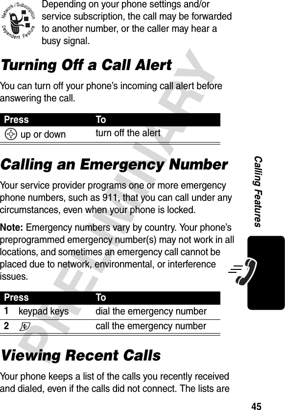 45PRELIMINARYCalling FeaturesDepending on your phone settings and/or service subscription, the call may be forwarded to another number, or the caller may hear a busy signal.Turning Off a Call AlertYou can turn off your phone’s incoming call alert before answering the call.Calling an Emergency NumberYour service provider programs one or more emergency phone numbers, such as 911, that you can call under any circumstances, even when your phone is locked.Note: Emergency numbers vary by country. Your phone’s preprogrammed emergency number(s) may not work in all locations, and sometimes an emergency call cannot be placed due to network, environmental, or interference issues.Viewing Recent CallsYour phone keeps a list of the calls you recently received and dialed, even if the calls did not connect. The lists are Press ToS up or down turn off the alertPress To1keypad keys dial the emergency number2N call the emergency number