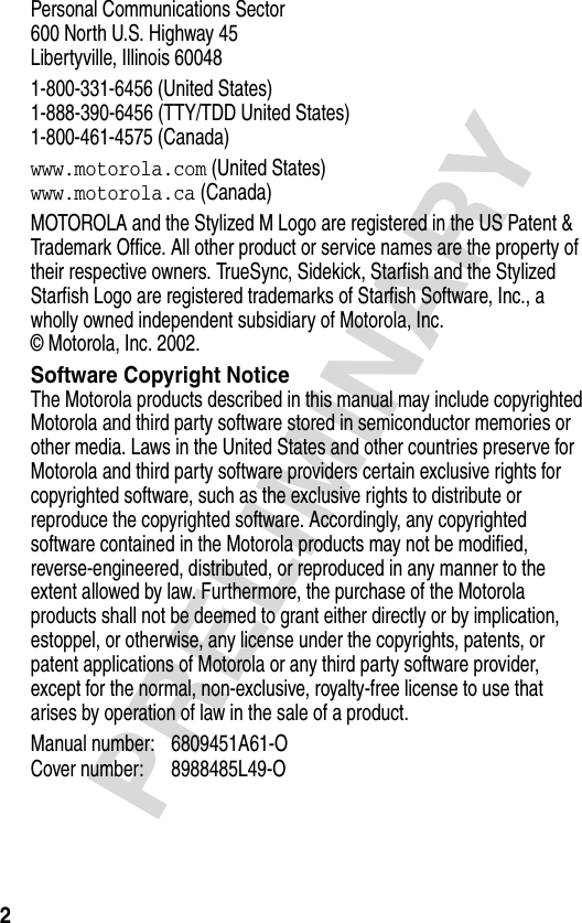 2PRELIMINARYPersonal Communications Sector600 North U.S. Highway 45Libertyville, Illinois 600481-800-331-6456 (United States)1-888-390-6456 (TTY/TDD United States)1-800-461-4575 (Canada)www.motorola.com (United States)www.motorola.ca (Canada)MOTOROLA and the Stylized M Logo are registered in the US Patent &amp; Trademark Office. All other product or service names are the property of their respective owners. TrueSync, Sidekick, Starfish and the Stylized Starfish Logo are registered trademarks of Starfish Software, Inc., a wholly owned independent subsidiary of Motorola, Inc. © Motorola, Inc. 2002.Software Copyright NoticeThe Motorola products described in this manual may include copyrighted Motorola and third party software stored in semiconductor memories or other media. Laws in the United States and other countries preserve for Motorola and third party software providers certain exclusive rights for copyrighted software, such as the exclusive rights to distribute or reproduce the copyrighted software. Accordingly, any copyrighted software contained in the Motorola products may not be modified, reverse-engineered, distributed, or reproduced in any manner to the extent allowed by law. Furthermore, the purchase of the Motorola products shall not be deemed to grant either directly or by implication, estoppel, or otherwise, any license under the copyrights, patents, or patent applications of Motorola or any third party software provider, except for the normal, non-exclusive, royalty-free license to use that arises by operation of law in the sale of a product.Manual number: 6809451A61-OCover number: 8988485L49-O