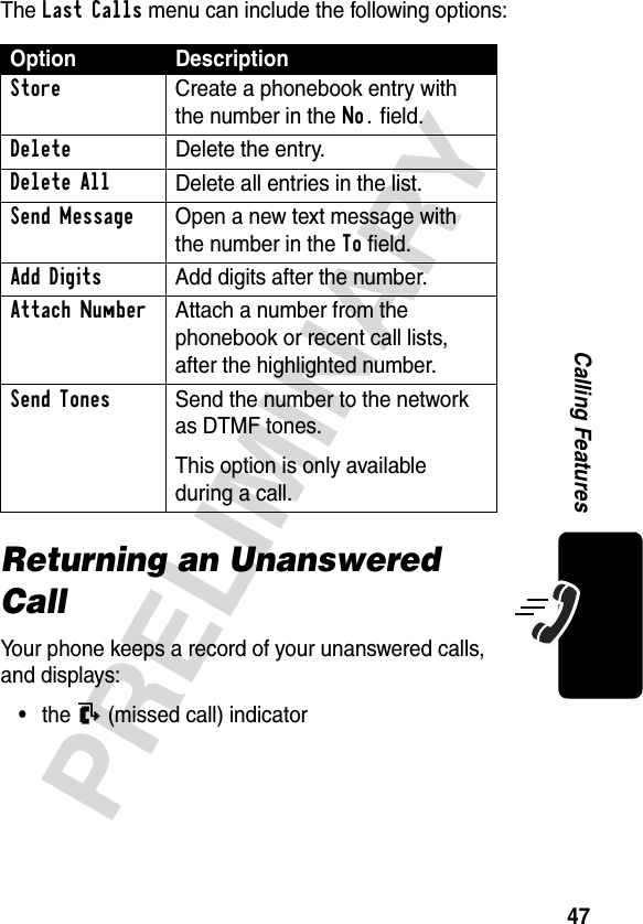 47PRELIMINARYCalling FeaturesThe Last Calls menu can include the following options:Returning an Unanswered CallYour phone keeps a record of your unanswered calls, and displays:•the N (missed call) indicatorOption DescriptionStore  Create a phonebook entry with the number in the No. field.DeleteDelete the entry.Delete AllDelete all entries in the list.Send Message  Open a new text message with the number in the To field.Add Digits  Add digits after the number.Attach Number  Attach a number from the phonebook or recent call lists, after the highlighted number.Send Tones  Send the number to the network as DTMF tones.This option is only available during a call.