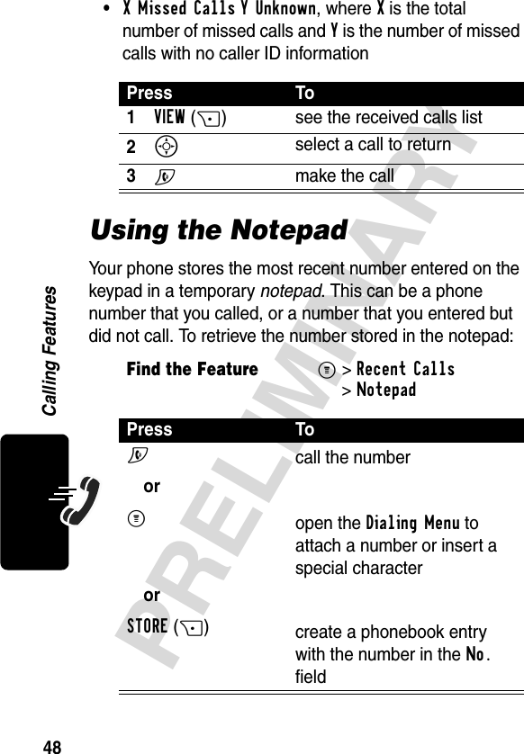 48PRELIMINARYCalling Features•X Missed Calls Y Unknown, where X is the total number of missed calls and Y is the number of missed calls with no caller ID informationUsing the NotepadYour phone stores the most recent number entered on the keypad in a temporary notepad. This can be a phone number that you called, or a number that you entered but did not call. To retrieve the number stored in the notepad:Press To1VIEW(+) see the received calls list2S select a call to return3N make the callFind the FeatureM&gt;Recent Calls &gt;NotepadPress ToN orM orSTORE(+)call the numberopen the Dialing Menu to attach a number or insert a special charactercreate a phonebook entry with the number in the No. field