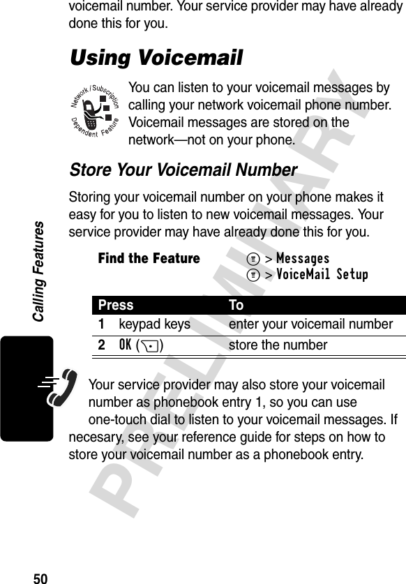 50PRELIMINARYCalling Featuresvoicemail number. Your service provider may have already done this for you.Using VoicemailYou can listen to your voicemail messages by calling your network voicemail phone number. Voicemail messages are stored on the network—not on your phone.Store Your Voicemail NumberStoring your voicemail number on your phone makes it easy for you to listen to new voicemail messages. Your service provider may have already done this for you.Your service provider may also store your voicemail number as phonebook entry 1, so you can use one-touch dial to listen to your voicemail messages. If necesary, see your reference guide for steps on how to store your voicemail number as a phonebook entry.Find the FeatureM&gt;MessagesM&gt;VoiceMail SetupPress To1keypad keys enter your voicemail number2OK(+) store the number