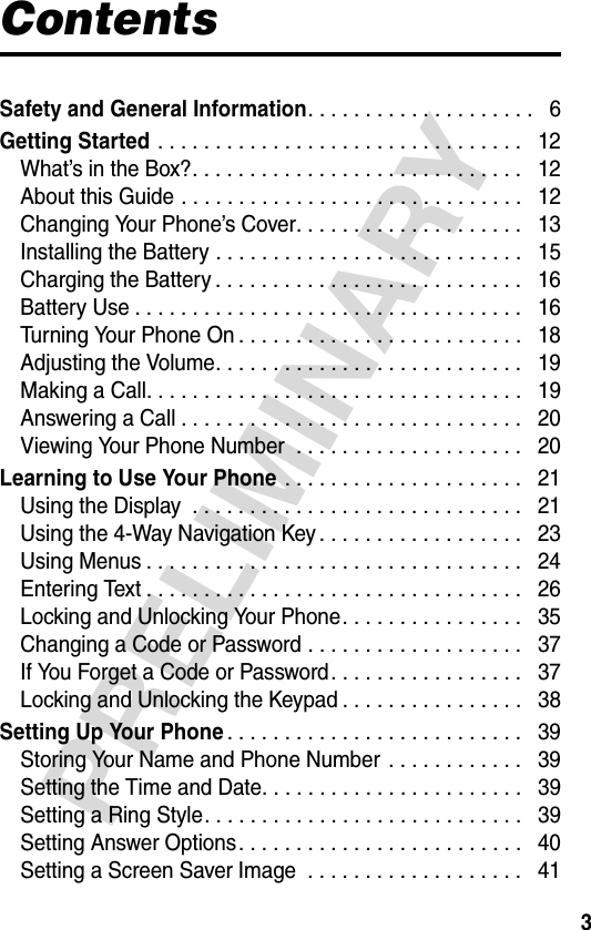 3PRELIMINARYContentsSafety and General Information. . . . . . . . . . . . . . . . . . . .   6Getting Started . . . . . . . . . . . . . . . . . . . . . . . . . . . . . . . .   12What’s in the Box?. . . . . . . . . . . . . . . . . . . . . . . . . . . . .   12About this Guide . . . . . . . . . . . . . . . . . . . . . . . . . . . . . .   12Changing Your Phone’s Cover. . . . . . . . . . . . . . . . . . . .   13Installing the Battery . . . . . . . . . . . . . . . . . . . . . . . . . . .   15Charging the Battery . . . . . . . . . . . . . . . . . . . . . . . . . . .   16Battery Use . . . . . . . . . . . . . . . . . . . . . . . . . . . . . . . . . .   16Turning Your Phone On . . . . . . . . . . . . . . . . . . . . . . . . .   18Adjusting the Volume. . . . . . . . . . . . . . . . . . . . . . . . . . .   19Making a Call. . . . . . . . . . . . . . . . . . . . . . . . . . . . . . . . .   19Answering a Call . . . . . . . . . . . . . . . . . . . . . . . . . . . . . .   20Viewing Your Phone Number  . . . . . . . . . . . . . . . . . . . .   20Learning to Use Your Phone . . . . . . . . . . . . . . . . . . . . .   21Using the Display  . . . . . . . . . . . . . . . . . . . . . . . . . . . . .   21Using the 4-Way Navigation Key . . . . . . . . . . . . . . . . . .   23Using Menus . . . . . . . . . . . . . . . . . . . . . . . . . . . . . . . . .   24Entering Text . . . . . . . . . . . . . . . . . . . . . . . . . . . . . . . . .   26Locking and Unlocking Your Phone. . . . . . . . . . . . . . . .   35Changing a Code or Password . . . . . . . . . . . . . . . . . . .   37If You Forget a Code or Password. . . . . . . . . . . . . . . . .   37Locking and Unlocking the Keypad . . . . . . . . . . . . . . . .   38Setting Up Your Phone. . . . . . . . . . . . . . . . . . . . . . . . . .   39Storing Your Name and Phone Number  . . . . . . . . . . . .   39Setting the Time and Date. . . . . . . . . . . . . . . . . . . . . . .   39Setting a Ring Style. . . . . . . . . . . . . . . . . . . . . . . . . . . .   39Setting Answer Options. . . . . . . . . . . . . . . . . . . . . . . . .   40Setting a Screen Saver Image  . . . . . . . . . . . . . . . . . . .   41