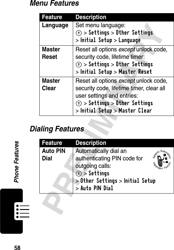 58PRELIMINARYPhone FeaturesMenu FeaturesDialing FeaturesFeature DescriptionLanguage Set menu language:M &gt;Settings &gt;Other Settings &gt;Initial Setup &gt;LanguageMaster Reset Reset all options except unlock code, security code, lifetime timer:M &gt;Settings &gt;Other Settings &gt;Initial Setup &gt;Master ResetMaster Clear Reset all options except unlock code, security code, lifetime timer, clear all user settings and entries:M &gt;Settings &gt;Other Settings &gt;Initial Setup &gt;Master ClearFeature DescriptionAuto PIN Dial Automatically dial an authenticating PIN code for outgoing calls:M &gt;Settings &gt;Other Settings &gt;Initial Setup &gt;Auto PIN Dial