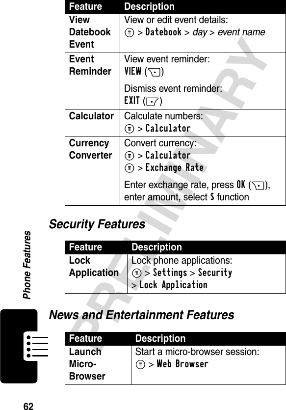 62PRELIMINARYPhone FeaturesSecurity FeaturesNews and Entertainment FeaturesView Datebook Event View or edit event details:M &gt;Datebook &gt; day &gt; event nameEvent Reminder View event reminder: VIEW(+)Dismiss event reminder:EXIT(-)Calculator Calculate numbers:M &gt;CalculatorCurrency Converter Convert currency:M &gt;CalculatorM &gt;Exchange RateEnter exchange rate, press OK(+), enter amount, select $ functionFeature DescriptionLock Application Lock phone applications:M &gt;Settings &gt;Security &gt;Lock ApplicationFeature DescriptionLaunch Micro-Browser Start a micro-browser session:M &gt;Web BrowserFeature Description