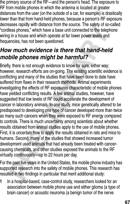 67PRELIMINARYthe primary source of the RF—and the person&apos;s head. The exposure to RF from mobile phones in which the antenna is located at greater distances from the user (on the outside of a car, for example) is drastically lower than that from hand-held phones, because a person&apos;s RF exposure decreases rapidly with distance from the source. The safety of so-called “cordless phones,” which have a base unit connected to the telephone wiring in a house and which operate at far lower power levels and frequencies, has not been questioned.How much evidence is there that hand-held mobile phones might be harmful?Briefly, there is not enough evidence to know for sure, either way; however, research efforts are on-going. The existing scientific evidence is conflicting and many of the studies that have been done to date have suffered from flaws in their research methods. Animal experiments investigating the effects of RF exposures characteristic of mobile phones have yielded conflicting results. A few animal studies, however, have suggested that low levels of RF could accelerate the development of cancer in laboratory animals. In one study, mice genetically altered to be predisposed to developing one type of cancer developed more than twice as many such cancers when they were exposed to RF energy compared to controls. There is much uncertainty among scientists about whether results obtained from animal studies apply to the use of mobile phones. First, it is uncertain how to apply the results obtained in rats and mice to humans. Second, many of the studies that showed increased tumor development used animals that had already been treated with cancer-causing chemicals, and other studies exposed the animals to the RF virtually continuously—up to 22 hours per day.For the past five years in the United States, the mobile phone industry has supported research into the safety of mobile phones. This research has resulted in two findings in particular that merit additional study:1In a hospital-based, case-control study, researchers looked for an association between mobile phone use and either glioma (a type of brain cancer) or acoustic neuroma (a benign tumor of the nerve 