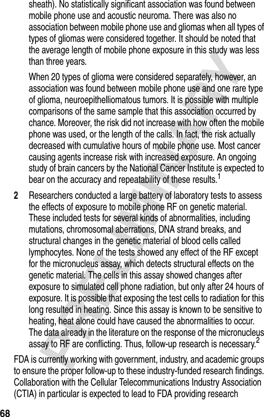 68PRELIMINARYsheath). No statistically significant association was found between mobile phone use and acoustic neuroma. There was also no association between mobile phone use and gliomas when all types of types of gliomas were considered together. It should be noted that the average length of mobile phone exposure in this study was less than three years.When 20 types of glioma were considered separately, however, an association was found between mobile phone use and one rare type of glioma, neuroepithelliomatous tumors. It is possible with multiple comparisons of the same sample that this association occurred by chance. Moreover, the risk did not increase with how often the mobile phone was used, or the length of the calls. In fact, the risk actually decreased with cumulative hours of mobile phone use. Most cancer causing agents increase risk with increased exposure. An ongoing study of brain cancers by the National Cancer Institute is expected to bear on the accuracy and repeatability of these results.12Researchers conducted a large battery of laboratory tests to assess the effects of exposure to mobile phone RF on genetic material. These included tests for several kinds of abnormalities, including mutations, chromosomal aberrations, DNA strand breaks, and structural changes in the genetic material of blood cells called lymphocytes. None of the tests showed any effect of the RF except for the micronucleus assay, which detects structural effects on the genetic material. The cells in this assay showed changes after exposure to simulated cell phone radiation, but only after 24 hours of exposure. It is possible that exposing the test cells to radiation for this long resulted in heating. Since this assay is known to be sensitive to heating, heat alone could have caused the abnormalities to occur. The data already in the literature on the response of the micronucleus assay to RF are conflicting. Thus, follow-up research is necessary.2FDA is currently working with government, industry, and academic groups to ensure the proper follow-up to these industry-funded research findings. Collaboration with the Cellular Telecommunications Industry Association (CTIA) in particular is expected to lead to FDA providing research 