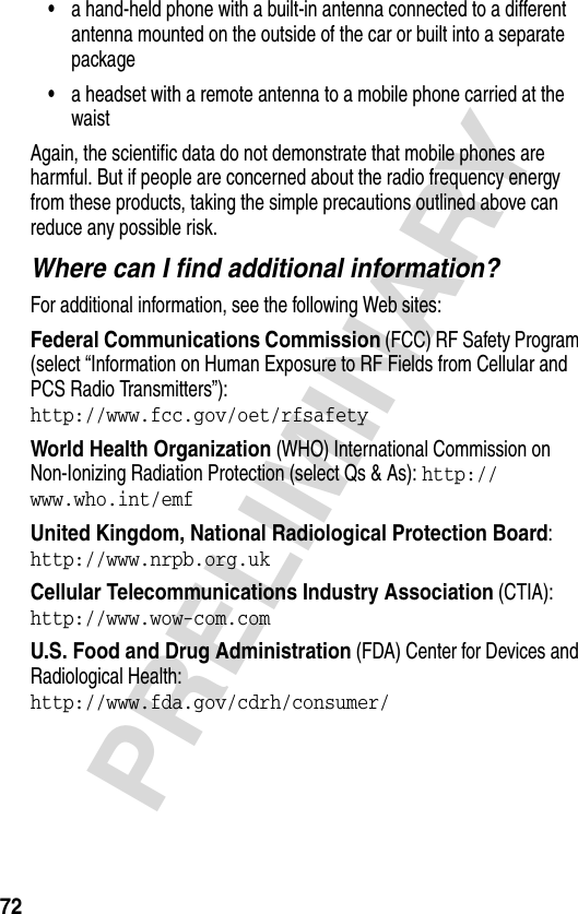 72PRELIMINARY•a hand-held phone with a built-in antenna connected to a different antenna mounted on the outside of the car or built into a separate package•a headset with a remote antenna to a mobile phone carried at the waist Again, the scientific data do not demonstrate that mobile phones are harmful. But if people are concerned about the radio frequency energy from these products, taking the simple precautions outlined above can reduce any possible risk.Where can I find additional information?For additional information, see the following Web sites:Federal Communications Commission (FCC) RF Safety Program (select “Information on Human Exposure to RF Fields from Cellular and PCS Radio Transmitters”):http://www.fcc.gov/oet/rfsafety World Health Organization (WHO) International Commission on Non-Ionizing Radiation Protection (select Qs &amp; As): http://www.who.int/emf United Kingdom, National Radiological Protection Board:http://www.nrpb.org.uk Cellular Telecommunications Industry Association (CTIA): http://www.wow-com.com U.S. Food and Drug Administration (FDA) Center for Devices and Radiological Health:http://www.fda.gov/cdrh/consumer/