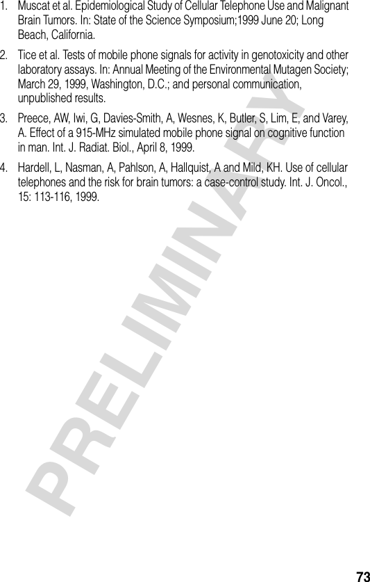 73PRELIMINARY1. Muscat et al. Epidemiological Study of Cellular Telephone Use and Malignant Brain Tumors. In: State of the Science Symposium;1999 June 20; Long Beach, California.2. Tice et al. Tests of mobile phone signals for activity in genotoxicity and other laboratory assays. In: Annual Meeting of the Environmental Mutagen Society; March 29, 1999, Washington, D.C.; and personal communication, unpublished results.3. Preece, AW, Iwi, G, Davies-Smith, A, Wesnes, K, Butler, S, Lim, E, and Varey, A. Effect of a 915-MHz simulated mobile phone signal on cognitive function in man. Int. J. Radiat. Biol., April 8, 1999.4. Hardell, L, Nasman, A, Pahlson, A, Hallquist, A and Mild, KH. Use of cellular telephones and the risk for brain tumors: a case-control study. Int. J. Oncol., 15: 113-116, 1999.