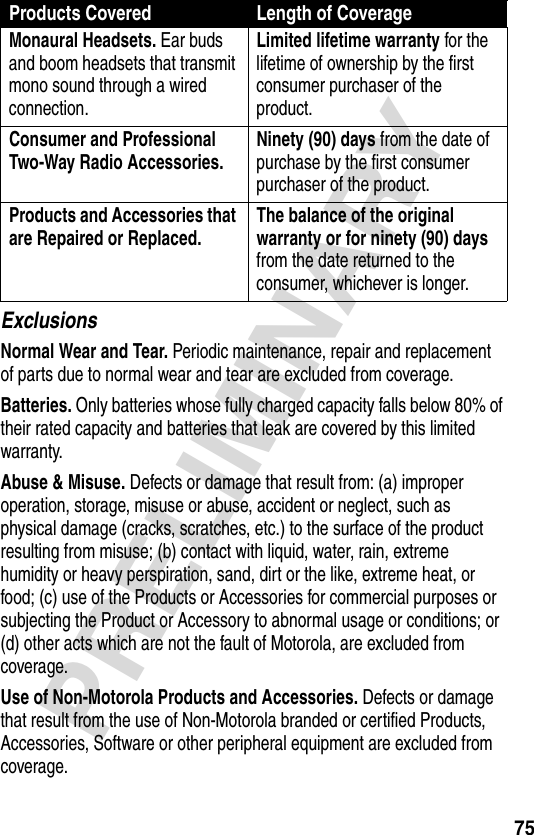 75PRELIMINARYExclusionsNormal Wear and Tear. Periodic maintenance, repair and replacement of parts due to normal wear and tear are excluded from coverage.Batteries. Only batteries whose fully charged capacity falls below 80% of their rated capacity and batteries that leak are covered by this limited warranty.Abuse &amp; Misuse. Defects or damage that result from: (a) improper operation, storage, misuse or abuse, accident or neglect, such as physical damage (cracks, scratches, etc.) to the surface of the product resulting from misuse; (b) contact with liquid, water, rain, extreme humidity or heavy perspiration, sand, dirt or the like, extreme heat, or food; (c) use of the Products or Accessories for commercial purposes or subjecting the Product or Accessory to abnormal usage or conditions; or (d) other acts which are not the fault of Motorola, are excluded from coverage.Use of Non-Motorola Products and Accessories. Defects or damage that result from the use of Non-Motorola branded or certified Products, Accessories, Software or other peripheral equipment are excluded from coverage.Monaural Headsets. Ear buds and boom headsets that transmit mono sound through a wired connection.Limited lifetime warranty for the lifetime of ownership by the first consumer purchaser of the product.Consumer and Professional Two-Way Radio Accessories. Ninety (90) days from the date of purchase by the first consumer purchaser of the product.Products and Accessories that are Repaired or Replaced. The balance of the original warranty or for ninety (90) days from the date returned to the consumer, whichever is longer.Products Covered Length of Coverage