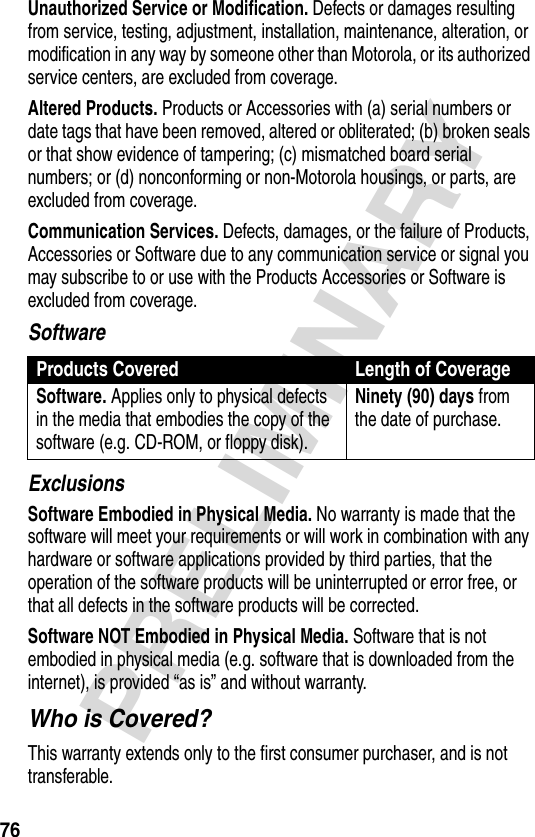 76PRELIMINARYUnauthorized Service or Modification. Defects or damages resulting from service, testing, adjustment, installation, maintenance, alteration, or modification in any way by someone other than Motorola, or its authorized service centers, are excluded from coverage.Altered Products. Products or Accessories with (a) serial numbers or date tags that have been removed, altered or obliterated; (b) broken seals or that show evidence of tampering; (c) mismatched board serial numbers; or (d) nonconforming or non-Motorola housings, or parts, are excluded from coverage.Communication Services. Defects, damages, or the failure of Products, Accessories or Software due to any communication service or signal you may subscribe to or use with the Products Accessories or Software is excluded from coverage.SoftwareExclusionsSoftware Embodied in Physical Media. No warranty is made that the software will meet your requirements or will work in combination with any hardware or software applications provided by third parties, that the operation of the software products will be uninterrupted or error free, or that all defects in the software products will be corrected.Software NOT Embodied in Physical Media. Software that is not embodied in physical media (e.g. software that is downloaded from the internet), is provided “as is” and without warranty.Who is Covered?This warranty extends only to the first consumer purchaser, and is not transferable.Products Covered Length of CoverageSoftware. Applies only to physical defects in the media that embodies the copy of the software (e.g. CD-ROM, or floppy disk).Ninety (90) days from the date of purchase.