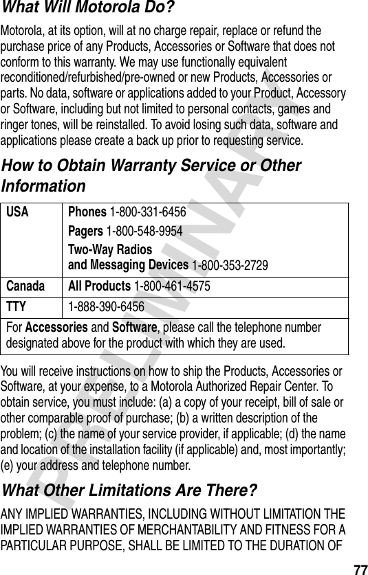 77PRELIMINARYWhat Will Motorola Do?Motorola, at its option, will at no charge repair, replace or refund the purchase price of any Products, Accessories or Software that does not conform to this warranty. We may use functionally equivalent reconditioned/refurbished/pre-owned or new Products, Accessories or parts. No data, software or applications added to your Product, Accessory or Software, including but not limited to personal contacts, games and ringer tones, will be reinstalled. To avoid losing such data, software and applications please create a back up prior to requesting service.How to Obtain Warranty Service or Other InformationYou will receive instructions on how to ship the Products, Accessories or Software, at your expense, to a Motorola Authorized Repair Center. To obtain service, you must include: (a) a copy of your receipt, bill of sale or other comparable proof of purchase; (b) a written description of the problem; (c) the name of your service provider, if applicable; (d) the name and location of the installation facility (if applicable) and, most importantly; (e) your address and telephone number.What Other Limitations Are There?ANY IMPLIED WARRANTIES, INCLUDING WITHOUT LIMITATION THE IMPLIED WARRANTIES OF MERCHANTABILITY AND FITNESS FOR A PARTICULAR PURPOSE, SHALL BE LIMITED TO THE DURATION OF USA Phones 1-800-331-6456Pagers 1-800-548-9954Two-Way Radiosand Messaging Devices 1-800-353-2729Canada All Products 1-800-461-4575TTY 1-888-390-6456For Accessories and Software, please call the telephone number designated above for the product with which they are used.