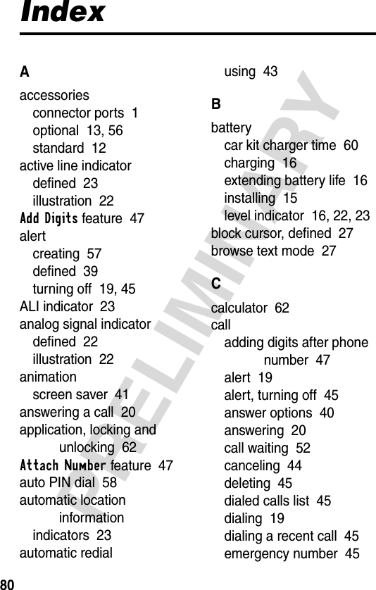 80PRELIMINARYIndexAaccessoriesconnector ports  1optional  13, 56standard  12active line indicatordefined  23illustration  22Add Digits feature  47alertcreating  57defined  39turning off  19, 45ALI indicator  23analog signal indicatordefined  22illustration  22animationscreen saver  41answering a call  20application, locking and unlocking  62Attach Number feature  47auto PIN dial  58automatic location informationindicators  23automatic redialusing  43Bbatterycar kit charger time  60charging  16extending battery life  16installing  15level indicator  16, 22, 23block cursor, defined  27browse text mode  27Ccalculator  62calladding digits after phone number  47alert  19alert, turning off  45answer options  40answering  20call waiting  52canceling  44deleting  45dialed calls list  45dialing  19dialing a recent call  45emergency number  45