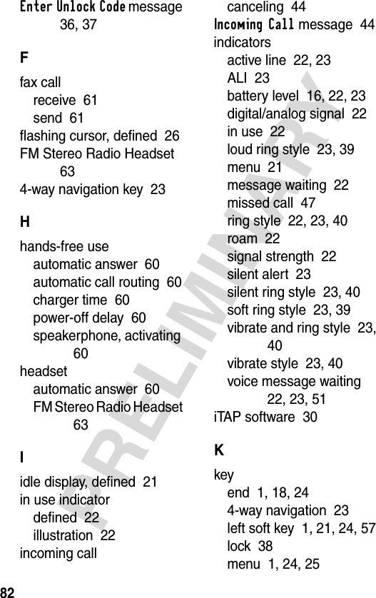 82PRELIMINARYEnter Unlock Code message  36, 37Ffax callreceive  61send  61flashing cursor, defined  26FM Stereo Radio Headset  634-way navigation key  23Hhands-free useautomatic answer  60automatic call routing  60charger time  60power-off delay  60speakerphone, activating  60headsetautomatic answer  60FM Stereo Radio Headset  63Iidle display, defined  21in use indicatordefined  22illustration  22incoming callcanceling  44Incoming Call message  44indicatorsactive line  22, 23ALI  23battery level  16, 22, 23digital/analog signal  22in use  22loud ring style  23, 39menu  21message waiting  22missed call  47ring style  22, 23, 40roam  22signal strength  22silent alert  23silent ring style  23, 40soft ring style  23, 39vibrate and ring style  23, 40vibrate style  23, 40voice message waiting  22, 23, 51iTAP software  30Kkeyend  1, 18, 244-way navigation  23left soft key  1, 21, 24, 57lock  38menu  1, 24, 25