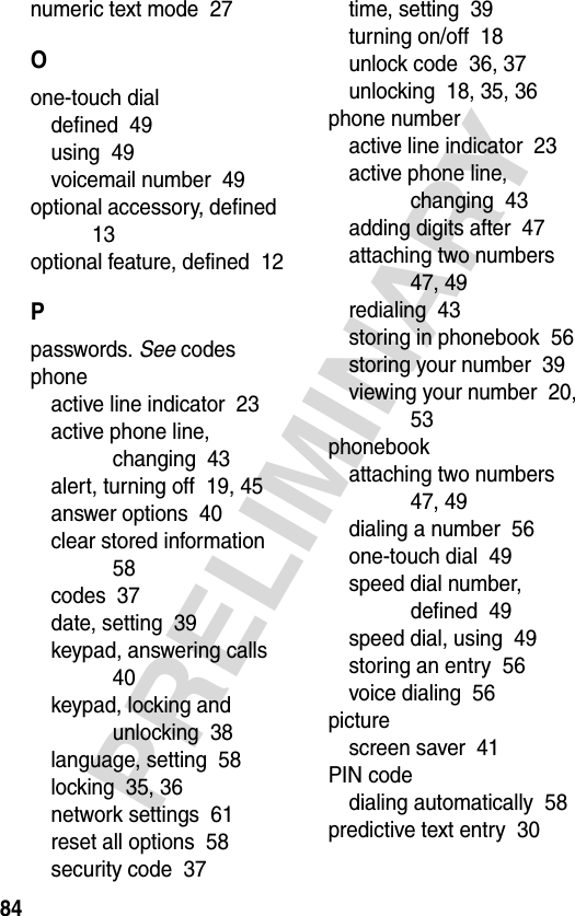 84PRELIMINARYnumeric text mode  27Oone-touch dialdefined  49using  49voicemail number  49optional accessory, defined  13optional feature, defined  12Ppasswords. See codesphoneactive line indicator  23active phone line, changing  43alert, turning off  19, 45answer options  40clear stored information  58codes  37date, setting  39keypad, answering calls  40keypad, locking and unlocking  38language, setting  58locking  35, 36network settings  61reset all options  58security code  37time, setting  39turning on/off  18unlock code  36, 37unlocking  18, 35, 36phone numberactive line indicator  23active phone line, changing  43adding digits after  47attaching two numbers  47, 49redialing  43storing in phonebook  56storing your number  39viewing your number  20, 53phonebookattaching two numbers  47, 49dialing a number  56one-touch dial  49speed dial number, defined  49speed dial, using  49storing an entry  56voice dialing  56picturescreen saver  41PIN codedialing automatically  58predictive text entry  30