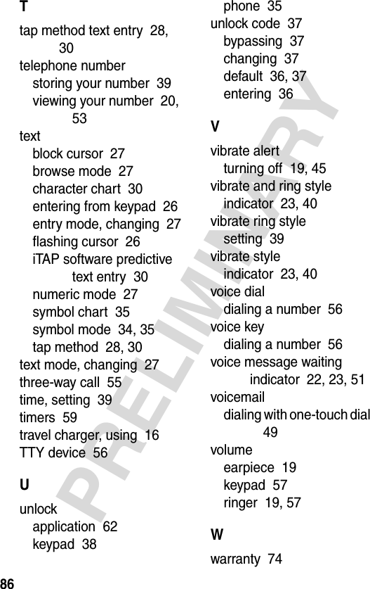 86PRELIMINARYTtap method text entry  28, 30telephone numberstoring your number  39viewing your number  20, 53textblock cursor  27browse mode  27character chart  30entering from keypad  26entry mode, changing  27flashing cursor  26iTAP software predictive text entry  30numeric mode  27symbol chart  35symbol mode  34, 35tap method  28, 30text mode, changing  27three-way call  55time, setting  39timers  59travel charger, using  16TTY device  56Uunlockapplication  62keypad  38phone  35unlock code  37bypassing  37changing  37default  36, 37entering  36Vvibrate alertturning off  19, 45vibrate and ring styleindicator  23, 40vibrate ring stylesetting  39vibrate styleindicator  23, 40voice dialdialing a number  56voice keydialing a number  56voice message waiting indicator  22, 23, 51voicemaildialing with one-touch dial  49volumeearpiece  19keypad  57ringer  19, 57Wwarranty  74