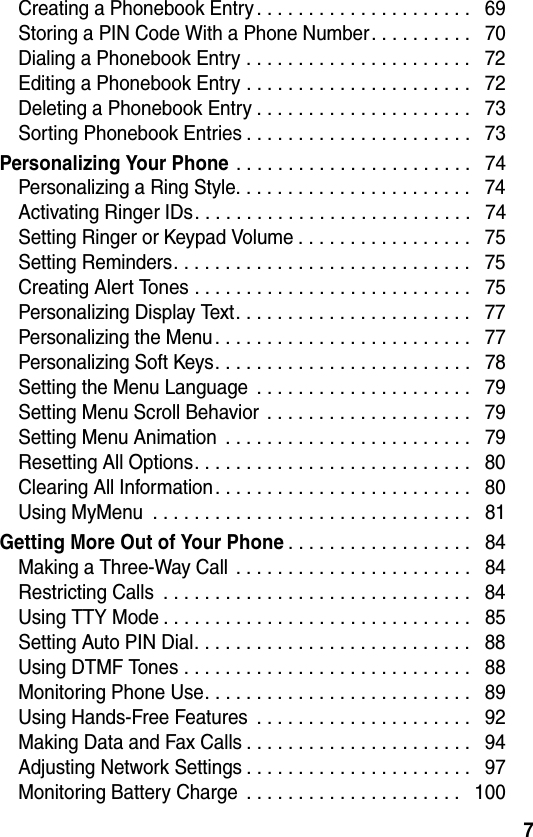 7Creating a Phonebook Entry . . . . . . . . . . . . . . . . . . . . .   69Storing a PIN Code With a Phone Number. . . . . . . . . .   70Dialing a Phonebook Entry . . . . . . . . . . . . . . . . . . . . . .   72Editing a Phonebook Entry . . . . . . . . . . . . . . . . . . . . . .   72Deleting a Phonebook Entry . . . . . . . . . . . . . . . . . . . . .   73Sorting Phonebook Entries . . . . . . . . . . . . . . . . . . . . . .   73Personalizing Your Phone . . . . . . . . . . . . . . . . . . . . . . .   74Personalizing a Ring Style. . . . . . . . . . . . . . . . . . . . . . .   74Activating Ringer IDs. . . . . . . . . . . . . . . . . . . . . . . . . . .   74Setting Ringer or Keypad Volume . . . . . . . . . . . . . . . . .   75Setting Reminders. . . . . . . . . . . . . . . . . . . . . . . . . . . . .   75Creating Alert Tones . . . . . . . . . . . . . . . . . . . . . . . . . . .   75Personalizing Display Text. . . . . . . . . . . . . . . . . . . . . . .   77Personalizing the Menu. . . . . . . . . . . . . . . . . . . . . . . . .   77Personalizing Soft Keys. . . . . . . . . . . . . . . . . . . . . . . . .   78Setting the Menu Language  . . . . . . . . . . . . . . . . . . . . .   79Setting Menu Scroll Behavior . . . . . . . . . . . . . . . . . . . .   79Setting Menu Animation  . . . . . . . . . . . . . . . . . . . . . . . .   79Resetting All Options. . . . . . . . . . . . . . . . . . . . . . . . . . .   80Clearing All Information. . . . . . . . . . . . . . . . . . . . . . . . .   80Using MyMenu  . . . . . . . . . . . . . . . . . . . . . . . . . . . . . . .   81Getting More Out of Your Phone. . . . . . . . . . . . . . . . . .   84Making a Three-Way Call  . . . . . . . . . . . . . . . . . . . . . . .   84Restricting Calls  . . . . . . . . . . . . . . . . . . . . . . . . . . . . . .   84Using TTY Mode . . . . . . . . . . . . . . . . . . . . . . . . . . . . . .   85Setting Auto PIN Dial. . . . . . . . . . . . . . . . . . . . . . . . . . .   88Using DTMF Tones . . . . . . . . . . . . . . . . . . . . . . . . . . . .   88Monitoring Phone Use. . . . . . . . . . . . . . . . . . . . . . . . . .   89Using Hands-Free Features  . . . . . . . . . . . . . . . . . . . . .   92Making Data and Fax Calls . . . . . . . . . . . . . . . . . . . . . .   94Adjusting Network Settings . . . . . . . . . . . . . . . . . . . . . .   97Monitoring Battery Charge  . . . . . . . . . . . . . . . . . . . . .   100