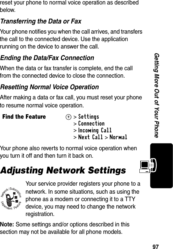 97Getting More Out of Your Phonereset your phone to normal voice operation as described below.Transferring the Data or FaxYour phone notifies you when the call arrives, and transfers the call to the connected device. Use the application running on the device to answer the call.Ending the Data/Fax ConnectionWhen the data or fax transfer is complete, end the call from the connected device to close the connection.Resetting Normal Voice OperationAfter making a data or fax call, you must reset your phone to resume normal voice operation.Your phone also reverts to normal voice operation when you turn it off and then turn it back on.Adjusting Network SettingsYour service provider registers your phone to a network. In some situations, such as using the phone as a modem or connecting it to a TTY device, you may need to change the network registration.Note: Some settings and/or options described in this section may not be available for all phone models.Find the FeatureM&gt;Settings &gt;Connection &gt;Incoming Call &gt;Next Call &gt;Normal