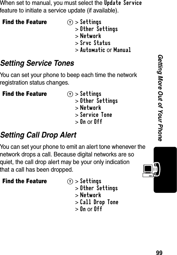 99Getting More Out of Your PhoneWhen set to manual, you must select the Update Service feature to initiate a service update (if available).Setting Service TonesYou can set your phone to beep each time the network registration status changes.Setting Call Drop AlertYou can set your phone to emit an alert tone whenever the network drops a call. Because digital networks are so quiet, the call drop alert may be your only indication that a call has been dropped.Find the FeatureM&gt; Settings &gt;Other Settings &gt;Network &gt;Srvc Status &gt;Automatic or ManualFind the FeatureM&gt; Settings &gt;Other Settings &gt;Network &gt;Service Tone &gt;OnorOffFind the FeatureM&gt; Settings &gt;Other Settings &gt;Network &gt;Call Drop Tone &gt;OnorOff